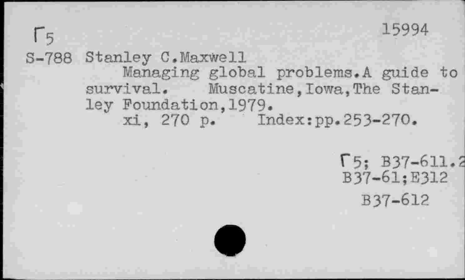 ﻿r5	15994
S-788 Stanley 0.Maxwell
Managing global problems.A guide to survival. Muscatine,Iowa,The Stanley Foundation,1979.
xi, 270 p. Index:pp.253-270.
T5; B37-611.
B37-61;E312
B37-612